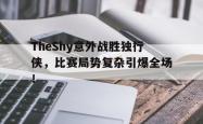 TheShy意外战胜独行侠，比赛局势复杂引爆全场！
